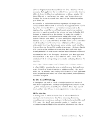 enhance the presentation of search hits if you have a database with an
associated Web application that is used to browse records in the database
tables. It allows the Ultra Search administrator to define a ‘display URL’
that will be sent to your browser and trigger your Web application to
bring up the Web screen that is associated with the database record in
your search hits.
For example, in your technical service department you might have a
service incident database with an associated Web application that is used
by service personnel to browse and alter the service records in the
database. You would like to use Ultra Search to enable your customer
personnel to search across all service records, but keep the familiar Web
frontend of your application. The display URL makes this possible. It
works like this: Use Ultra Search to create a table data source for the
service database. Then define a so-called ‘display URL template’ (a URL
template is a set of user-defined rules that Ultra Search uses to convert the
result of database record searches into a URL that your browser can
understand). Now when the table data record is in the search hits, Ultra
Search will use the display URL template to generate a URL that will point
your browser to the respective screen in your Web application. Your
service personnel can now see the complete service incident Web screen.
In order to be able to use the display URL feature, your Web application
must be written so that there is ‘fixed’ URL that links a screen in the
application with its corresponding records in the underlying database. For
example,
http://service.mycompany.com/myWebapp.?no=<incident_number>

is a fixed URL for accessing the table records from your Web application
to get the incident Web screen given an ‘incident number’. Ultra Search
stores this URL and uses it to bring up the Web screen of your application
that corresponds to the serach hit. Please note that URL parameter values
cannot be encrypted.

3.2 Ultra Search Methodology
What steps do you need to follow for using Ultra Search ? The Oracle
Ultra Search engine follows four logical steps to provide universal search
– gather, analyze, make queryable, and maintain. These steps are not
novel, and are indeed found in most organizations’ business process.

3.2.1 The Gather Step

Gathering refers to information that exists in structured relational
databases and in unstructured files, Word processing documents,
spreadsheets, presentations, e-mail, news feeds, Adobe Acrobat files, and
Web pages. Ultra Search gathers this information by “crawling” your
corporate intranet and looking through all the information that exists in




                                          Oracle Ultra Search: Architecture   Page 15
 