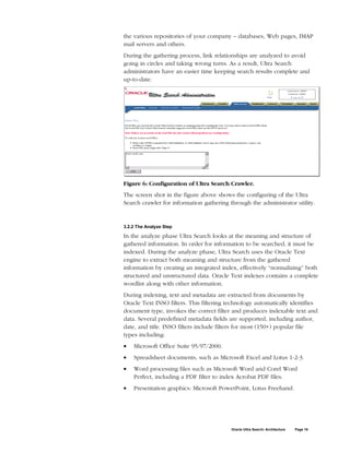 the various repositories of your company – databases, Web pages, IMAP
mail servers and others.
During the gathering process, link relationships are analyzed to avoid
going in circles and taking wrong turns. As a result, Ultra Search
administrators have an easier time keeping search results complete and
up-to-date.




Figure 6: Configuration of Ultra Search Crawler.
The screen shot in the figure above shows the configuring of the Ultra
Search crawler for information gathering through the administrator utility.


3.2.2 The Analyze Step

In the analyze phase Ultra Search looks at the meaning and structure of
gathered information. In order for information to be searched, it must be
indexed. During the analyze phase, Ultra Search uses the Oracle Text
engine to extract both meaning and structure from the gathered
information by creating an integrated index, effectively “normalizing” both
structured and unstructured data. Oracle Text indexes contains a complete
wordlist along with other information.
During indexing, text and metadata are extracted from documents by
Oracle Text INSO filters. This filtering technology automatically identifies
document type, invokes the correct filter and produces indexable text and
data. Several predefined metadata fields are supported, including author,
date, and title. INSO filters include filters for most (150+) popular file
types including:
•   Microsoft Office Suite 95/97/2000.
•   Spreadsheet documents, such as Microsoft Excel and Lotus 1-2-3.
•   Word processing files such as Microsoft Word and Corel Word
    Perfect, including a PDF filter to index Acrobat PDF files.
•   Presentation graphics: Microsoft PowerPoint, Lotus Freehand.




                                          Oracle Ultra Search: Architecture   Page 16
 