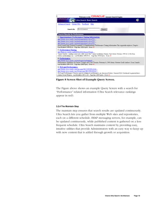Figure 8 Screen Shot of Example Query Screen.


The Figure above shows an example Query Screen with a search for
“Performance”-related information (Ultra Search relevance rankings
appear in red).


3.2.4 The Maintain Step

The maintain step ensures that search results are updated continuously.
Ultra Search lets you gather from multiple Web sites and repositories,
each on a different schedule. IMAP messaging servers, for example, can
be updated continuously, while published content is gathered on a less
frequent schedule. Ultra Search maintains content by providing easy,
intuitive utilities that provide Administrators with an easy way to keep up
with new content that is added through growth or acquisition.




                                          Oracle Ultra Search: Architecture   Page 18
 