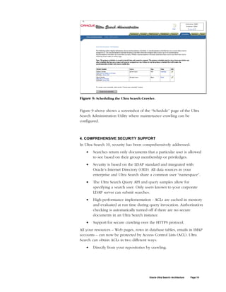 Figure 9: Scheduling the Ultra Search Crawler.


Figure 9 above shows a screenshot of the “Schedule” page of the Ultra
Search Administration Utility where maintenance crawling can be
configured.



4. COMPREHENSIVE SECURITY SUPPORT
In Ultra Search 10, security has been comprehensively addressed:
    •   Searches return only documents that a particular user is allowed
        to see based on their group membership or priviledges.
    •   Security is based on the LDAP standard and integrated with
        Oracle’s Internet Directory (OID). All data sources in your
        enterprise and Ultra Search share a common user “namespace”.
    •   The Ultra Search Query API and query samples allow for
        specifying a search user. Only users known to your corporate
        LDAP server can submit searches.
    •   High-performance implementation - ACLs are cached in memory
        and evaluated at run time during query invocation. Authorization
        checking is automatically turned off if there are no secure
        documents in an Ultra Search instance.
    •   Support for secure crawling over the HTTPS protocol.
All your resources – Web pages, rows in database tables, emails in IMAP
accounts – can now be protected by Access Control Lists (ACL). Ultra
Search can obtain ACLs in two different ways:
    •   Directly from your repositories by crawling.




                                          Oracle Ultra Search: Architecture   Page 19
 