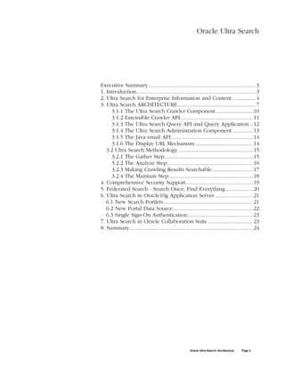 Oracle Ultra Search




Executive Summary.......................................................................... 3
1. Introduction.................................................................................. 3
2. Ultra Search for Enterprise Information and Content ................ 4
3. Ultra Search ARCHITECTURE...................................................... 7
     3.1.1 The Ultra Search Crawler Component ......................... 10
     3.1.2 Extensible Crawler API.................................................. 11
     3.1.3 The Ultra Search Query API and Query Application .. 12
     3.1.4 The Ultra Search Administration Component .............. 13
     3.1.5 The Java email API ........................................................ 14
     3.1.6 The Display URL Mechanism........................................ 14
   3.2 Ultra Search Methodology ................................................... 15
     3.2.1 The Gather Step............................................................. 15
     3.2.2 The Analyze Step........................................................... 16
     3.2.3 Making Crawling Results Searchable............................ 17
     3.2.4 The Maintain Step.......................................................... 18
4. Comprehensive Security Support.............................................. 19
5. Federated Search - Search Once, Find Everything................... 20
6. Ultra Search in Oracle10g Application Server .......................... 21
   6.1 New Search Portlets ............................................................. 21
   6.2 New Portal Data Source....................................................... 22
   6.3 Single Sign-On Authentication............................................. 23
7. Ultra Search in Oracle Collaboration Suite ............................... 23
8. Summary..................................................................................... 24




                                                       Oracle Ultra Search: Architecture   Page 2
 