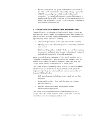 •   Search Administrators can specify authorization roles directly in
       the Ultra Search administrative interface by entering a “grant” list
       of LDAP users, and groups, which are allowed to search
       documents. For example, all documents retrieved during a crawl
       can be marked searchable by anyone belonging to groups G1, G2
       and G3. Or, all users U1, U2 and U3 can be granted permission to
       search all documents crawled.



3. FEDERATED SEARCH - SEARCH ONCE, FIND EVERYTHING
Federated Search, a new feature in Ultra Search 10, allows for searches
both over Ultra Search crawled repositories and other heterogenous data
sources which do their own crawling and indexing. For several reasons, a
repository may not be suitable for crawling:
   •   The rate of updates may be too rapid for scheduled crawling.
   •   Opening a door for a crawler may lead to vulnerability for secure
       data sources.
   •   Lastly, crawling database-backed websites as a set of unstructured
       documents is inefficient, since the data is often already contained
       and indexed in structured form inside a database.
A new ‘Search Federator’ component of Ultra Search based on Java’s
Connector Architecture (JCA), accepts search terms from end users and
brokers them to other data sources, including Oracle Files, Mail, and
Google. It then displays an integrated list of search results.
Ultra Search allows for providing custom modules, so-called “Searchlets”,
which translate and map between the proprietary search syntax of a
proprietory repository and Ultra Search and execute queries. The new
‘Searchlet’ API (SAPI) offers:
   •   Rich query language, including contains, equal, and less-than
       operators.
   •   Foldering Hierarchies - allow each data source to expose a
       foldering hierarchy.
   •   Provides translation services, which can be used to
       internationalize applications.
Ultra Search provides predefined searchlets to federate searches to
Google, other Ultra Search instances, and to Oracle Files. Users can
extend these searchlets or implement their own.




                                         Oracle Ultra Search: Architecture   Page 20
 