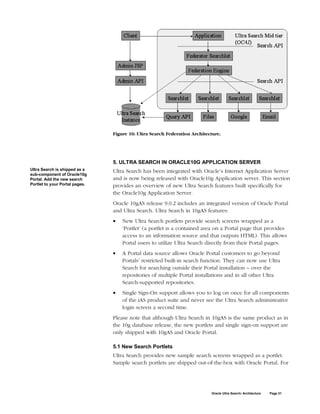 Figure 10: Ultra Search Federation Architecture.




                                5. ULTRA SEARCH IN ORACLE10G APPLICATION SERVER
Ultra Search is shipped as a    Ultra Search has been integrated with Oracle’s Internet Application Server
sub-component of Oracle10g
Portal. Add the new search      and is now being released with Oracle10g Application server. This section
Portlet to your Portal pages.   provides an overview of new Ultra Search features built specifically for
                                the Oracle10g Application Server.
                                Oracle 10gAS release 9.0.2 includes an integrated version of Oracle Portal
                                and Ultra Search. Ultra Search in 10gAS features:
                                •   New Ultra Search portlets provide search screens wrapped as a
                                    ‘Portlet’ (a portlet is a contained area on a Portal page that provides
                                    access to an information source and that outputs HTML). This allows
                                    Portal users to utilize Ultra Search directly from their Portal pages.
                                •   A Portal data source allows Oracle Portal customers to go beyond
                                    Portals’ restricted built-in search function. They can now use Ultra
                                    Search for searching outside their Portal installation – over the
                                    repositories of multiple Portal installations and in all other Ultra
                                    Search-supported repositories.
                                •   Single Sign-On support allows you to log on once for all components
                                    of the iAS product suite and never see the Ultra Search administrative
                                    login screen a second time.
                                Please note that although Ultra Search in 10gAS is the same product as in
                                the 10g database release, the new portlets and single sign-on support are
                                only shipped with 10gAS and Oracle Portal.

                                5.1 New Search Portlets
                                Ultra Search provides new sample search screens wrapped as a portlet.
                                Sample search portlets are shipped out-of-the-box with Oracle Portal. For




                                                                           Oracle Ultra Search: Architecture   Page 21
 