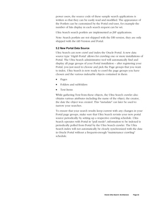 power users, the source code of these sample search applications is
written so that they can be easily read and modified. The appearance of
the Portlets can be customized by the Portal end-user, for example the
number of hits display in each search request can be set.
Ultra Search search portlets are implemented as JSP applications.
Note: Search portlets are not shipped with the DB version, they are only
shipped with the iAS Version and Portal.

5.2 New Portal Data Source
Ultra Search can now crawl and index the Oracle Portal. A new data
source type ‘10gAS Portal’ allows for crawling one or more installations of
Portal. The Ultra Search administrative tool will automatically find and
display all page groups of your Portal installation – after registering your
Portal, you just need to choose and pick the Page groups that you want
to index. Ultra Search is now ready to crawl the page groups you have
chosen and the various indexable objects contained in them:
•   Pages
•   Folders and subfolders
•   Text Items
While gathering Text from these objects, the Ultra Search crawler also
obtains various attributes including the name of the object, the creator,
the date the object was created. This "metadata" can later be used to
narrow your searches.
To ensure that your search results keep current with any changes in your
Portal page groups, make sure that Ultra Search revisits your new portal
source periodically by setting up a respective crawling schedule. Ultra
Search operates with Portal in "pull mode"; information to be indexed is
periodically polled from Portal by the Ultra Search crawler. The Ultra
Search index will not automatically be closely synchronized with the data
in Oracle Portal without a frequent-enough "maintenance crawling"
schedule.




                                          Oracle Ultra Search: Architecture   Page 22
 