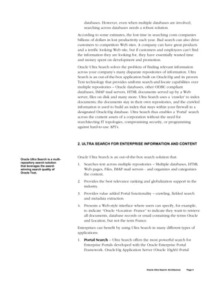 databases. However, even when multiple databases are involved,
                                      searching across databases needs a robust solution.
                                  According to some estimates, the lost time in searching costs companies
                                  billions of dollars in lost productivity each year. Bad search can also drive
                                  customers to competitors Web sites. A company can have great products
                                  and a terrific looking Web site, but if customers and employees can’t find
                                  the information they are looking for, they have essentially wasted time
                                  and money spent on development and promotion.
                                  Oracle Ultra Search solves the problem of finding relevant information
                                  across your company’s many disparate repositories of information. Ultra
                                  Search is an out-of-the-box application built on Oracle10g and its proven
                                  Text technology that provides uniform search-and-locate capabilities over
                                  multiple repositories – Oracle databases, other ODBC compliant
                                  databases, IMAP mail servers, HTML documents served up by a Web
                                  server, files on disk and many more. Ultra Search uses a ‘crawler’ to index
                                  documents; the documents stay in their own repositories, and the crawled
                                  information is used to build an index that stays within your firewall in a
                                  designated Oracle10g database. Ultra Search thus enables a ‘Portal’ search
                                  across the content assets of a corporation without the need for
                                  rearchitecting IT topologies, compromising security, or programming
                                  against hard-to-use API’s.



                                  2. ULTRA SEARCH FOR ENTERPRISE INFORMATION AND CONTENT


                                  Oracle Ultra Search is an out-of-the-box search solution that:
Oracle Ultra Search is a multi-
repository search solution
that leverages the award-
                                  1. Searches text across multiple repositories – Multiple databases, HTML
winning search quality of            Web pages, Files, IMAP mail servers - and organizes and categorizes
Oracle Text.
                                     the content.
                                  2. Provides the best relevance ranking and globalization support in the
                                     industry.
                                  3. Provides value added Portal functionality – crawling, fielded search
                                     and metadata extraction.
                                  4. Presents a Web-style interface where users can specify, for example,
                                     to indicate “Oracle +Location -France” to indicate they want to retrieve
                                     all documents, database records or email containing the terms Oracle
                                     and Location, but not the term France.
                                  Enterprises can benefit by using Ultra Search in many different types of
                                  applications:
                                  1. Portal Search – Ultra Search offers the most powerful search for
                                     Enterprise Portals developed with the Oracle Enterprise Portal
                                     Framework. Oracle10g Application Server (Oracle 10gAS) Portal




                                                                             Oracle Ultra Search: Architecture   Page 4
 