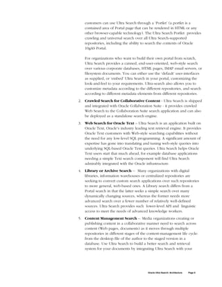 customers can use Ultra Search through a ‘Portlet’ (a portlet is a
    contained area of Portal page that can be rendered in HTML or any
    other browser-capable technology). The Ultra Search Portlet provides
    crawling and universal search over all Ultra Search-supported
    repositories, including the ability to search the contents of Oracle
    10gAS Portal.

    For organizations who want to build their own portal from scratch,
    Ultra Search provides a canned, end-user-oriented, web-style search
    over various corporate databases, HTML pages, IMAP email servers, or
    filesystem documents. You can either use the ‘default’ user-interfaces
    as supplied, or ‘embed’ Ultra Search in your portal, customizing the
    look-and-feel to your requirements. Ultra-search also allows you to
    customize metadata according to the different repositories, and search
    according to different metadata elements from different repositories.
2. Crawled Search for Collaborative Content - Ultra Search is shipped
   and integrated with Oracle Collaboration Suite - it provides crawled
   Web Search to the Collaboration Suite search application and can also
   be deployed as a standalone search engine.
3. Web Search for Oracle Text – Ultra Search is an application built on
   Oracle Text, Oracle’s industry leading text retrieval engine. It provides
   Oracle Text customers with Web-style searching capabilities without
   the need for any low-level SQL programming. A significant amount of
   expertise has gone into translating and tuning web-style queries into
   underlying SQL-based Oracle Text queries. Ultra Search helps Oracle
   Text users start that much ahead, for example database applications
   needing a simple Text search component will find Ultra Search
   admirably integrated with the Oracle infrastructure.
4. Library or Archive Search -- Many organizations with digital
   libraries, information warehouses or centralized repositories are
   seeking to convert custom search applications over such repositories
   to more general, web-based ones. A Library search differs from a
   Portal search in that the latter seeks a simple search over many
   dynamically changing sources, whereas the former needs more
   advanced search over a fewer number of relatively well-defined
   sources. Ultra Search provides such lower-level API and linguistic
   access to meet the needs of advanced knowledge workers.
5. Content Management Search –. Media organizations creating or
   publishing content in a collaborative manner need to search across
   content (Web pages, documents) as it moves through multiple
   repositories in different stages of the content-management life cycle:
   from the desktop file of the author to the staged version in a
   database. Use Ultra Search to build a better search and retrieval
   system for your documents by integrating Ultra Search with your




                                           Oracle Ultra Search: Architecture   Page 5
 