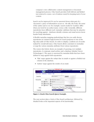 company’s own collaborative content management or document
    management process. Ultra Search provides both full-text and fielded
    text retrieval to create a set of indexes tuned for keeping track of your
    content.


Search can be improved if it can be narrowed down what part of a
‘document’ a piece of information occurs in - the title, the body, the name
of the author and so on. For example, search results for ‘London’ differ
when you look for an author name, versus a title. Generally, different
repositories have different such ‘metadata’ attributes that may be attractive
for searching against - databases identify columns and email servers know
header/body/attachment.
A flexible metadata mapping methodology that lets you unify diverse
repositories in common logical terms for search purposes is one of the
big value-adds of Ultra Search. In order to display a uniform set of results
ranked by overall relevance, Ultra Search allows customers to normalize
or map the various metadata attributes from various repositories.
The screen shot below shows an example of querying over multiple
repositories: A corporate email archive and a database (labeled ‘Server
Technologies’). The query is narrowed by metadata fields that have been
defined to map against both repositories:
  • ‘Title’ maps against the subject line in emails or against a fielded text
    column in the database.
  • ‘Author’ maps against the sender of an email.




Figure 1: Oracle Ultra Search Query Example.


The next section takes a look at Ultra Search architecture, followed by
detailed looks at the important aspects of its functionality.




                                           Oracle Ultra Search: Architecture   Page 6
 