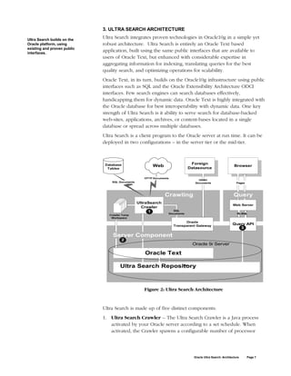 3. ULTRA SEARCH ARCHITECTURE

Ultra Search builds on the
                             Ultra Search integrates proven technologies in Oracle10g in a simple yet
Oracle platform, using       robust architecture. Ultra Search is entirely an Oracle Text based
existing and proven public
interfaces.
                             application, built using the same public interfaces that are available to
                             users of Oracle Text, but enhanced with considerable expertise in
                             aggregating information for indexing, translating queries for the best
                             quality search, and optimizing operations for scalability.
                             Oracle Text, in its turn, builds on the Oracle10g infrastructure using public
                             interfaces such as SQL and the Oracle Extensibility Architecture ODCI
                             interfaces. Few search engines can search databases effectively,
                             handicapping them for dynamic data. Oracle Text is highly integrated with
                             the Oracle database for best interoperability with dynamic data. One key
                             strength of Ultra Search is it ability to serve search for database-backed
                             web-sites, applications, archives, or content-bases located in a single
                             database or spread across multiple databases.
                             Ultra Search is a client program to the Oracle server at run time. It can be
                             deployed in two configurations – in the server tier or the mid-tier.



                              Database                                        Foreign
                                                        Web                  Datasource
                                                                                                            Browser
                               Tables


                                                    HTTP Documents
                                                                                  ODBC
                                 SQL Documents                                  Documents                     Pages




                                                               Crawling                                     Query
                                                 UltraSearch
                                                                                                           Web Server
                                                   Crawler
                                                      1             SQL
                                                                 Documents                                    PL/SQL
                                Crawler Temp
                                 Workspace
                                                                           Oracle
                                                                     Transparent Gateway
                                                                                                           Query API
                                                                                                              3

                                  Server Component
                                       2
                                                                              Oracle 9i Server

                                                    Oracle Text

                                      Ultra Search Repository
                                                        Data




                                                    Figure 2: Ultra Search Architecture


                             Ultra Search is made up of five distinct components:
                             1. Ultra Search Crawler -- The Ultra Search Crawler is a Java process
                                activated by your Oracle server according to a set schedule. When
                                activated, the Crawler spawns a configurable number of processor




                                                                               Oracle Ultra Search: Architecture      Page 7
 