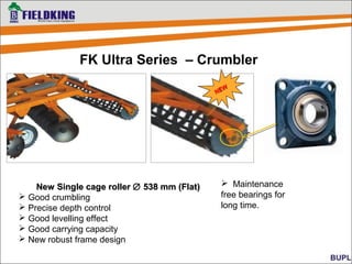 Maintenance
free bearings for
long time.
FK Ultra Series – Crumbler
New Single cage rollerNew Single cage roller ∅∅ 538 mm (Flat)538 mm (Flat)
 Good crumbling
 Precise depth control
 Good levelling effect
 Good carrying capacity
 New robust frame design
NEW
NEW
 