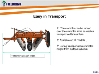  The crumbler can be moved
over the crumbler arms to reach a
transport width less than
 Available on all models
 During transportation crumbler
height from surface 525 mm.
Easy in Transport
7426 mm Transport width
 