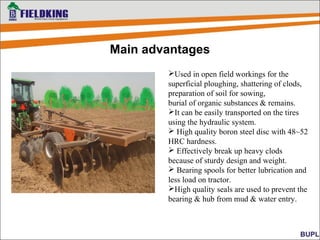 Main advantages
Used in open field workings for the
superficial ploughing, shattering of clods,
preparation of soil for sowing,
burial of organic substances & remains.
It can be easily transported on the tires
using the hydraulic system.
 High quality boron steel disc with 48~52
HRC hardness.
 Effectively break up heavy clods
because of sturdy design and weight.
 Bearing spools for better lubrication and
less load on tractor.
High quality seals are used to prevent the
bearing & hub from mud & water entry.
 