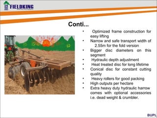 • Optimized frame construction for
easy lifting
• Narrow and safe transport width of
2.55m for the fold version
• Bigger disc diameters on this
segment
• Hydraulic depth adjustment
• Heat treated disc for long lifetime
• Conical disc for constant cutting
quality
• Heavy rollers for good packing
• High outputs per hectare
• Extra heavy duty hydraulic harrow
comes with optional accessories
i.e. dead weight & crumbler.
Conti...
 