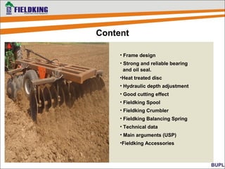 • Frame design
• Strong and reliable bearing
and oil seal.
•Heat treated disc
• Hydraulic depth adjustment
• Good cutting effect
• Fieldking Spool
• Fieldking Crumbler
• Fieldking Balancing Spring
• Technical data
• Main arguments (USP)
•Fieldking Accessories
Content
 