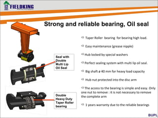 Strong and reliable bearing, Oil seal
 Taper Roller bearing for bearing high load.
 Easy maintenance (grease nipple)
Hub locked by special washers
Perfect sealing system with multi lip oil seal.
 Big shaft ø 40 mm for heavy load capacity
 Hub nut protected into the disc arm
The access to the bearing is simple and easy. Only
one nut to remove : it is not necessary to remove
the complete arm
 1 years warranty due to the reliable bearings
Double
Heavy Duty
Taper Roller
bearing
Seal with
Double
Multi Lip
Oil Seal
 