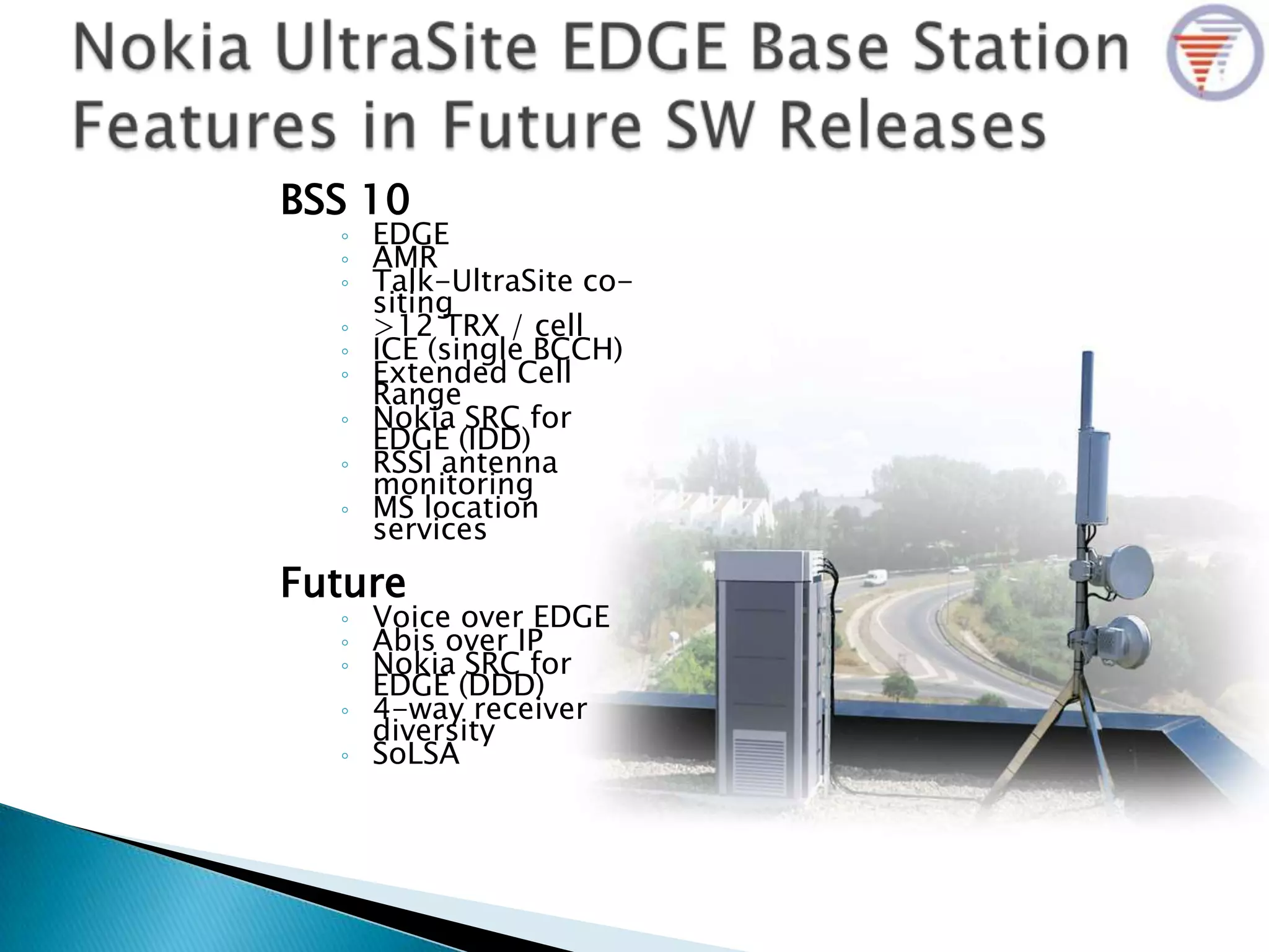 BSS 10
◦ EDGE
◦ AMR
◦ Talk-UltraSite co-
siting
◦ >12 TRX / cell
◦ ICE (single BCCH)
◦ Extended Cell
Range
◦ Nokia SRC for
EDGE (IDD)
◦ RSSI antenna
monitoring
◦ MS location
services
Future
◦ Voice over EDGE
◦ Abis over IP
◦ Nokia SRC for
EDGE (DDD)
◦ 4-way receiver
diversity
◦ SoLSA
 