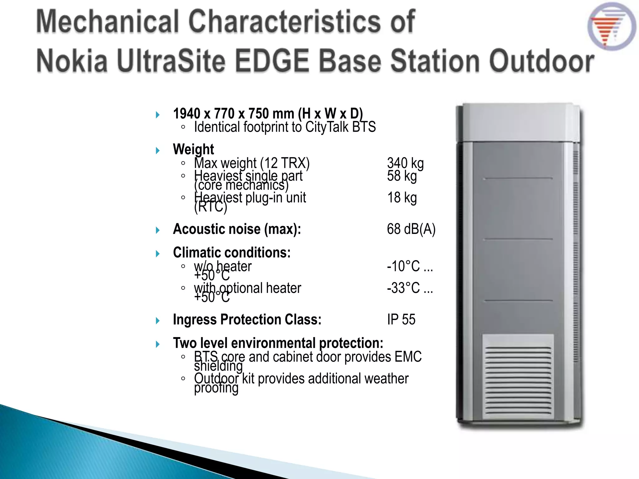  1940 x 770 x 750 mm (H x W x D)
◦ Identical footprint to CityTalk BTS
 Weight
◦ Max weight (12 TRX) 340 kg
◦ Heaviest single part 58 kg
(core mechanics)
◦ Heaviest plug-in unit 18 kg
(RTC)
 Acoustic noise (max): 68 dB(A)
 Climatic conditions:
◦ w/o heater -10°C ...
+50°C
◦ with optional heater -33°C ...
+50°C
 Ingress Protection Class: IP 55
 Two level environmental protection:
◦ BTS core and cabinet door provides EMC
shielding
◦ Outdoor kit provides additional weather
proofing
 