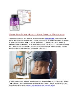 ULTRA SLIM DOWN - BOOSTS YOUR OVERALL METABOLISM
You understand about it Very nicely and probably attempted Ultra Slim Down many times to shed
before. Additionally, you might find just a small bit consequences, but comes back. Well, if losing weight
is simple then nobody will be fat. It's difficult. Nonetheless, it's well worth it. If you're working in
exercise and diet and are still not receiving the best outcomes, then perhaps it's time to get some thing
fresh. It comes in the kind of a patch that you keep in your own body for 8 hours each day. Does this
function? When you return to reducing your Body, it may be dull.
And, if you would like to utilize this then you need to incorporate a keto healthful diet on your lifetime.
That makes Ultra Slim Down create a more awareness. And that helps to wash all types of nutritional
supplements. More Detail=>>> https://www.healthwho.com/ultra-slim-down/
 