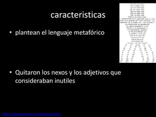 caracteristicas
• plantean el lenguaje metafórico
• Quitaron los nexos y los adjetivos que
consideraban inutiles
http://www.poesias.cl/ultraismo.htm