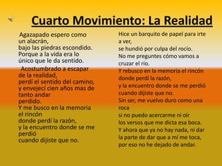 Cuarto Movimiento: La Realidad
Agazapado espero como          Hice un barquito de papel para irte
un alacrán,                    a ver,
bajo las piedras escondido.    se hundió por culpa del rocío.
Porque a la vida era lo        No me preguntes cómo vamos a
único que le da sentido.       cruzar el río.
 Acostumbrado a escapar        Y rebusco en la memoria el rincón
de la realidad,                donde perdí la razón,
perdí el sentido del camino,
y envejecí cien años mas de    y la encuentro donde se me perdió
tanto andar                    cuando dijiste que no.
perdido.                       Sin ser, me vuelvo duro como una
Y me busco en la memoria       roca
el rincón                      si no puedo acercarme ni oír
donde perdí la razón,          los versos que me dicta esa boca.
y la encuentro donde se me     Y ahora que ya no hay nada, ni dar
perdió
cuando dijiste que no.         la parte de dar que a mí me toca,
                               por eso no he dejado de andar.
 