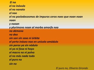 El no
el no inóvulo
el no nonato
el noo
el no poslodocosmos de impuros ceros noes que noan noan
noan
y nooan
y plurimono noan al morbo amorfo noo
no démono
no deo
sin son sin sexo ni órbita
el yerto inóseo noo en unisolo amódulo
sin poros ya sin nódulo
ni yo ni fosa ni hoyo
el macro no ni polvo
el no más nada todo
el puro no
sin no
                                    El puro no, Oliverio Girondo
 