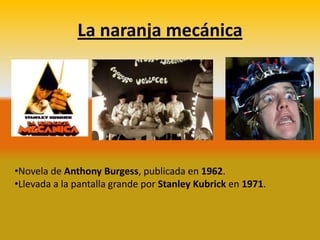 La naranja mecánica




•Novela de Anthony Burgess, publicada en 1962.
•Llevada a la pantalla grande por Stanley Kubrick en 1971.
 