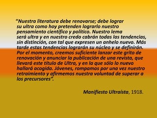 “Nuestra literatura debe renovarse; debe lograr
su ultra como hoy pretenden lograrlo nuestro
pensamiento científico y político. Nuestro lema
será ultra y en nuestro credo cabrán todas las tendencias,
sin distinción, con tal que expresen un anhelo nuevo. Más
tarde estas tendencias lograrán su núcleo y se definirán.
Por el momento, creemos suficiente lanzar este grito de
renovación y anunciar la publicación de una revista, que
llevará este título de Ultra, y en la que sólo lo nuevo
hallará acogida. Jóvenes, rompamos por una vez nuestro
retraimiento y afirmemos nuestra voluntad de superar a
los precursores”.

                             Manifiesto Ultraísta, 1918.
 