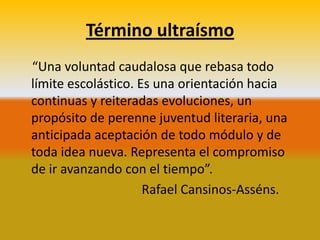 Término ultraísmo
“Una voluntad caudalosa que rebasa todo
límite escolástico. Es una orientación hacia
continuas y reiteradas evoluciones, un
propósito de perenne juventud literaria, una
anticipada aceptación de todo módulo y de
toda idea nueva. Representa el compromiso
de ir avanzando con el tiempo”.
                     Rafael Cansinos-Asséns.
 