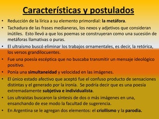 Características y postulados
• Reducción de la lírica a su elemento primordial: la metáfora.
• Tachadura de las frases medianeras, los nexos y adjetivos que consideran
  inútiles. Esto llevó a que los poemas se construyeran como una sucesión de
  metáforas llamativas o puras.
• El ultraísmo buscó eliminar los trabajos ornamentales, es decir, la retórica,
  los versos grandilocuentes.
• Fue una poesía escéptica que no buscaba transmitir un mensaje ideológico
  positivo.
• Ponía una simultaneidad y velocidad en las imágenes.
• El único estado afectivo que aceptó fue el confuso producto de sensaciones
  distintas y el generado por la ironía. Se podría decir que es una poesía
  extremadamente subjetiva e individualista.
• Los ultraístas buscaron la síntesis de dos o más imágenes en una,
  ensanchando de ese modo la facultad de sugerencia.
• En Argentina se le agregan dos elementos: el criollismo y la parodia.
 
