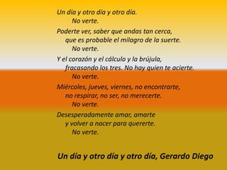 Un día y otro día y otro día.
      No verte.
Poderte ver, saber que andas tan cerca,
   que es probable el milagro de la suerte.
      No verte.
Y el corazón y el cálculo y la brújula,
   fracasando los tres. No hay quien te acierte.
      No verte.
Miércoles, jueves, viernes, no encontrarte,
   no respirar, no ser, no merecerte.
      No verte.
Desesperadamente amar, amarte
   y volver a nacer para quererte.
      No verte.


Un día y otro día y otro día, Gerardo Diego
 