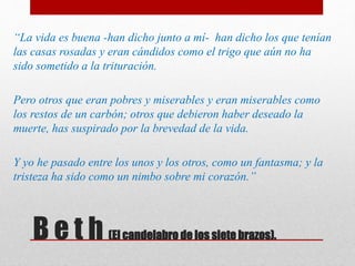 B e t h (El candelabro de los siete brazos).
“La vida es buena -han dicho junto a mí- han dicho los que tenían
las casas rosadas y eran cándidos como el trigo que aún no ha
sido sometido a la trituración.
Pero otros que eran pobres y miserables y eran miserables como
los restos de un carbón; otros que debieron haber deseado la
muerte, has suspirado por la brevedad de la vida.
Y yo he pasado entre los unos y los otros, como un fantasma; y la
tristeza ha sido como un nimbo sobre mi corazón.”
 