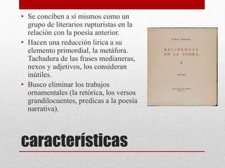características
• Se conciben a sí mismos como un
grupo de literarios rupturistas en la
relación con la poesía anterior.
• Hacen una reducción lirica a su
elemento primordial, la metáfora.
Tachadura de las frases medianeras,
nexos y adjetivos, los consideran
inútiles.
• Busco eliminar los trabajos
ornamentales (la retórica, los versos
grandilocuentes, predicas a la poesía
narrativa).
 