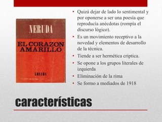 características
• Quizá dejar de lado lo sentimental y
por oponerse a ser una poesía que
reproducía anécdotas (rompía el
discurso lógico).
• Es un movimiento receptivo a la
novedad y elementos de desarrollo
de la técnica.
• Tiende a ser hermética criptica.
• Se opone a los grupos literales de
izquierda
• Eliminación de la rima
• Se formo a mediados de 1918
 
