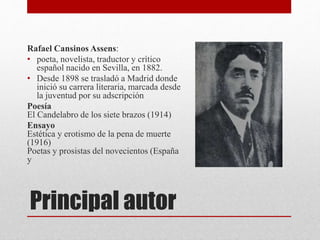 Principal autor
Rafael Cansinos Assens:
• poeta, novelista, traductor y crítico
español nacido en Sevilla, en 1882.
• Desde 1898 se trasladó a Madrid donde
inició su carrera literaria, marcada desde
la juventud por su adscripción
Poesía
El Candelabro de los siete brazos (1914)
Ensayo
Estética y erotismo de la pena de muerte
(1916)
Poetas y prosistas del novecientos (España
y
 