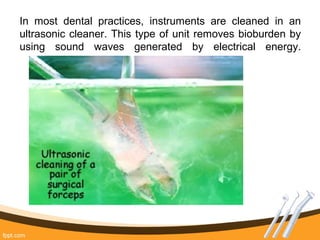 In most dental practices, instruments are cleaned in an
ultrasonic cleaner. This type of unit removes bioburden by
using sound waves generated by electrical energy.
 