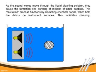 As the sound waves move through the liquid cleaning solution, they
cause the formation and bursting of millions of small bubbles. This
“cavitation” process functions by disrupting chemical bonds, which hold
the debris on instrument surfaces. This facilitates cleaning.
 
