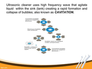 Ultrasonic cleaner uses high frequency wave that agitate
liquid within the sink (tank) creating a rapid formation and
collapse of bubbles; also known as CAVITATION.
 