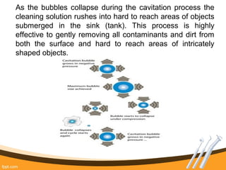 As the bubbles collapse during the cavitation process the
cleaning solution rushes into hard to reach areas of objects
submerged in the sink (tank). This process is highly
effective to gently removing all contaminants and dirt from
both the surface and hard to reach areas of intricately
shaped objects.
 