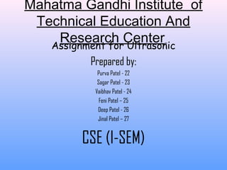 Mahatma Gandhi Institute of
Technical Education And
Research CenterAssignment for Ultrasonic
Prepared by:
Purva Patel - 22
Sagar Patel - 23
Vaibhav Patel - 24
Feni Patel – 25
Deep Patel - 26
Jinal Patel – 27
CSE (I-SEM)
 