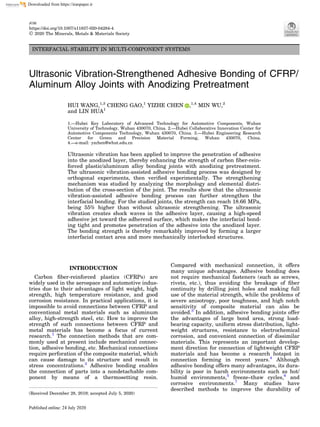 INTERFACIAL STABILITY IN MULTI-COMPONENT SYSTEMS
Ultrasonic Vibration-Strengthened Adhesive Bonding of CFRP/
Aluminum Alloy Joints with Anodizing Pretreatment
HUI WANG,1,3
CHENG GAO,1
YIZHE CHEN ,1,4
MIN WU,2
and LIN HUA1
1.—Hubei Key Laboratory of Advanced Technology for Automotive Components, Wuhan
University of Technology, Wuhan 430070, China. 2.—Hubei Collaborative Innovation Center for
Automotive Components Technology, Wuhan 430070, China. 3.—Hubei Engineering Research
Center for Green and Precision Material Forming, Wuhan 430070, China.
4.—e-mail: yzchen@whut.edu.cn
Ultrasonic vibration has been applied to improve the penetration of adhesive
into the anodized layer, thereby enhancing the strength of carbon fiber-rein-
forced plastic/aluminum alloy bonding joints with anodizing pretreatment.
The ultrasonic vibration-assisted adhesive bonding process was designed by
orthogonal experiments, then verified experimentally. The strengthening
mechanism was studied by analyzing the morphology and elemental distri-
bution of the cross-section of the joint. The results show that the ultrasonic
vibration-assisted adhesive bonding process can further strengthen the
interfacial bonding. For the studied joints, the strength can reach 18.66 MPa,
being 55% higher than without ultrasonic strengthening. The ultrasonic
vibration creates shock waves in the adhesive layer, causing a high-speed
adhesive jet toward the adherend surface, which makes the interfacial bond-
ing tight and promotes penetration of the adhesive into the anodized layer.
The bonding strength is thereby remarkably improved by forming a larger
interfacial contact area and more mechanically interlocked structures.
INTRODUCTION
Carbon fiber-reinforced plastics (CFRPs) are
widely used in the aerospace and automotive indus-
tries due to their advantages of light weight, high
strength, high temperature resistance, and good
corrosion resistance. In practical applications, it is
impossible to avoid connections between CFRP and
conventional metal materials such as aluminum
alloy, high-strength steel, etc. How to improve the
strength of such connections between CFRP and
metal materials has become a focus of current
research.1
The connection methods that are com-
monly used at present include mechanical connec-
tion, adhesive bonding, etc. Mechanical connections
require perforation of the composite material, which
can cause damage to its structure and result in
stress concentrations.2
Adhesive bonding enables
the connection of parts into a nondetachable com-
ponent by means of a thermosetting resin.
Compared with mechanical connection, it offers
many unique advantages. Adhesive bonding does
not require mechanical fasteners (such as screws,
rivets, etc.), thus avoiding the breakage of fiber
continuity by drilling joint holes and making full
use of the material strength, while the problems of
severe anisotropy, poor toughness, and high notch
sensitivity of composite material can also be
avoided.3
In addition, adhesive bonding joints offer
the advantages of large bond area, strong load-
bearing capacity, uniform stress distribution, light-
weight structures, resistance to electrochemical
corrosion, and convenient connection of dissimilar
materials. This represents an important develop-
ment direction for connection of lightweight CFRP
materials and has become a research hotspot in
connection forming in recent years.4
Although
adhesive bonding offers many advantages, its dura-
bility is poor in harsh environments such as hot/
humid environments,5
freeze–thaw cycles,6
and
corrosive environments.7
Many studies have
described methods to improve the durability of
(Received December 28, 2019; accepted July 5, 2020)
JOM
https://doi.org/10.1007/s11837-020-04284-4
Ó 2020 The Minerals, Metals & Materials Society
Downloaded from https://iranpaper.ir
 