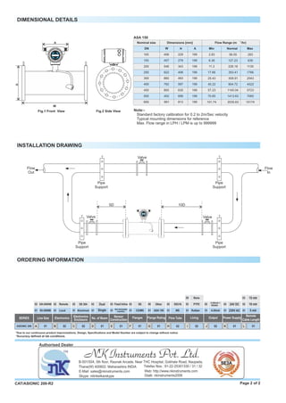DIMENSIONAL DETAILS
Fig.2 Side View
400
Nominal size
DN
Dimensions [mm]
3
Flow Range (m /hr)
W H A MaxNormalMin
100 406 229
150
200
250
300
457
546
622
660
279
343
406
483
199
199
199
199
199
450
500
600
762
800
402
991
597
635
699
813
199
199
199
199
2.83 56.55 283
6.36 127.23
11.3 226.18
17.66 353.41
25.43 508.91
45.22 904.72
57.23 1145.04
70.65 1413.63
101.74 2035.63
636
1130
1766
2543
4522
5723
7065
10174
ASA 150
Page 2 of 2CAT/ASIONIC 200-R2
ORDERING INFORMATION
*Accuracy deﬁned at lab conditions.
INSTALLATION DRAWING
Note:-
Standard factory calibration for 0.2 to 2m/Sec velocity
Typical mounting dimensions for reference
Max. Flow range in LPH / LPM is up to 999999
Fig.1 Front View
*Due to our continuous product improvisations, Design, Speciﬁcations and Model Number are subject to change without notice.
02B01A C 02 D 01 E 01 F H01 02
01
02
01
02 02
01
02
01 01
02
01
02
ASIONIC 200
ElectronicsSERIES Line Size
50-300NB Local
Remote
I 02
Electronics
Enclosure
SS 304
Aluminum
01K02J L 01
01
02
01
Output
4-20mA
24V DC
Power Supply
350-2000NB
G 01
01
08 02
4-20mA +
RS485 02
5 mtr
Remote
Cable Length
01
10 mtr
03 15 mtr
W
H
A
ASIONIC 200
ELECTRONET
ASIONIC 200
ELECTRONET
10D
Pipe
Support
Pipe
Support
Valve
Pipe
Support
Pipe
Support
Flow
In
Valve
Flow
Out
Valve
5D
Sensor
Construction
Hot retractable
insertion
Fixed Inline
No. of Beam
Dual
Single
Flanges
SS
CS/MS
Flange Rating
Other
ASA 150 01
02
Flow Tube
SS316
MS 01
02
Lining
Rubber
PTFE
09 None
230V AC
NK Instruments Pvt. Ltd.B-501/504, 5th ﬂoor, Raunak Arcade, Near THC Hospital, Gokhale Road, Naupada,
Thane(W) 400602. Maharashtra INDIA Telefax Nos.: 91-22-25301330 / 31 / 32
E-Mail: sales@nkinstruments.com Web: http://www.nkinstruments.com
Skype: nitinkelkarskype Gtalk: nkinstruments2006
Authorised Dealer
 