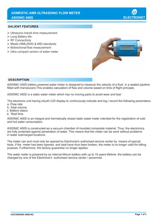 Ø Ultrasonic transit time measurement
Ø Long Battery life
Ø RF Connectivity
Ø Meets OIML(R49) & MID standards
Ø Bidirectional ﬂow measurement
ASIONIC 400S
DOMESTIC AMR ULTRASONIC FLOW METER
ASIONIC 400S battery powered water meter is designed to measure the velocity of a ﬂuid in a sealed pipeline
ﬁtted with transducers.This enables calculation of ﬂow and volume based on time of ﬂight principle.
ASIONIC 400S is a static water meter which has no moving parts to avoid wear and tear.
The electronic unit having inbuilt LCD display to continuously indicate and log / record the following parameters:
a. Flow rate
b. Total volume
ASIONIC 400S is an integral and hermetically closed static water meter intended for the registration of cold
and hot water consumption.
ASIONIC 400S is constructed as a vacuum chamber of moulded composite material. Thus, the electronics
are fully protected against penetration of water. This means that the meter can be work without problems
The meter can and must only be opened by Electronet’s authorised service center by means of special
tools, if the meter has been opened, and seal have thus been broken, the meter is no longer valid for billing
purpose. Furthermore, the factory guarantee no longer applies.
The water meter is powered by an internal lithium battery with up to 10 years lifetime. the battery can be
changed by one of the Electronet’s authorised service center / personnel.
Page 1 of 3CAT/ASIONIC-400S-R2
Ø Ultra compact version of water meter
in water submerged locations.
c. Battery status
d. Real time
ELECTRONET
 