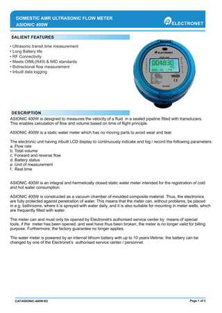 • Ultrasonic transit time measurement
• Long Battery life
• RF Connectivity
• Meets OIML(R49) & MID standards
• Bidirectional ﬂow measurement
ASIONIC 400W
DOMESTIC AMR ULTRASONIC FLOW METER
ASIONIC 400W is designed to measures the velocity of a ﬂuid in a sealed pipeline ﬁtted with transducers.
This enables calculation of ﬂow and volume based on time of ﬂight principle.
ASIONIC 400W is a static water meter which has no moving parts to avoid wear and tear.
The electronic unit having inbuilt LCD display to continuously indicate and log / record the following parameters:
a. Flow rate
b. Total volume
c. Forward and reverse ﬂow
d. Battery status
e. Unit of measurement
f. Real time
ASIONIC 400W is an integral and hermetically closed static water meter intended for the registration of cold
and hot water consumption.
ASIONIC 400W is constructed as a vacuum chamber of moulded composite material. Thus, the electronics
are fully protected against penetration of water. This means that the meter can, without problems, be placed
in e.g. bathrooms, where it is sprayed with water daily, and it is also suitable for mounting in meter wells, which
are frequently ﬁlled with water.
The meter can and must only be opened by Electronet’s authorised service center by means of special
tools, if the meter has been opened, and seel have thus been broken, the meter is no longer valid for billing
purpose. Furthermore, the factory guarantee no longer applies.
The water meter is powered by an internal lithium battery with up to 10 years lifetime. the battery can be
changed by one of the Electronet’s authorised service center / personnel.
Page 1 of 3CAT/ASIONIC-400W-R2
• Inbuilt data logging
 