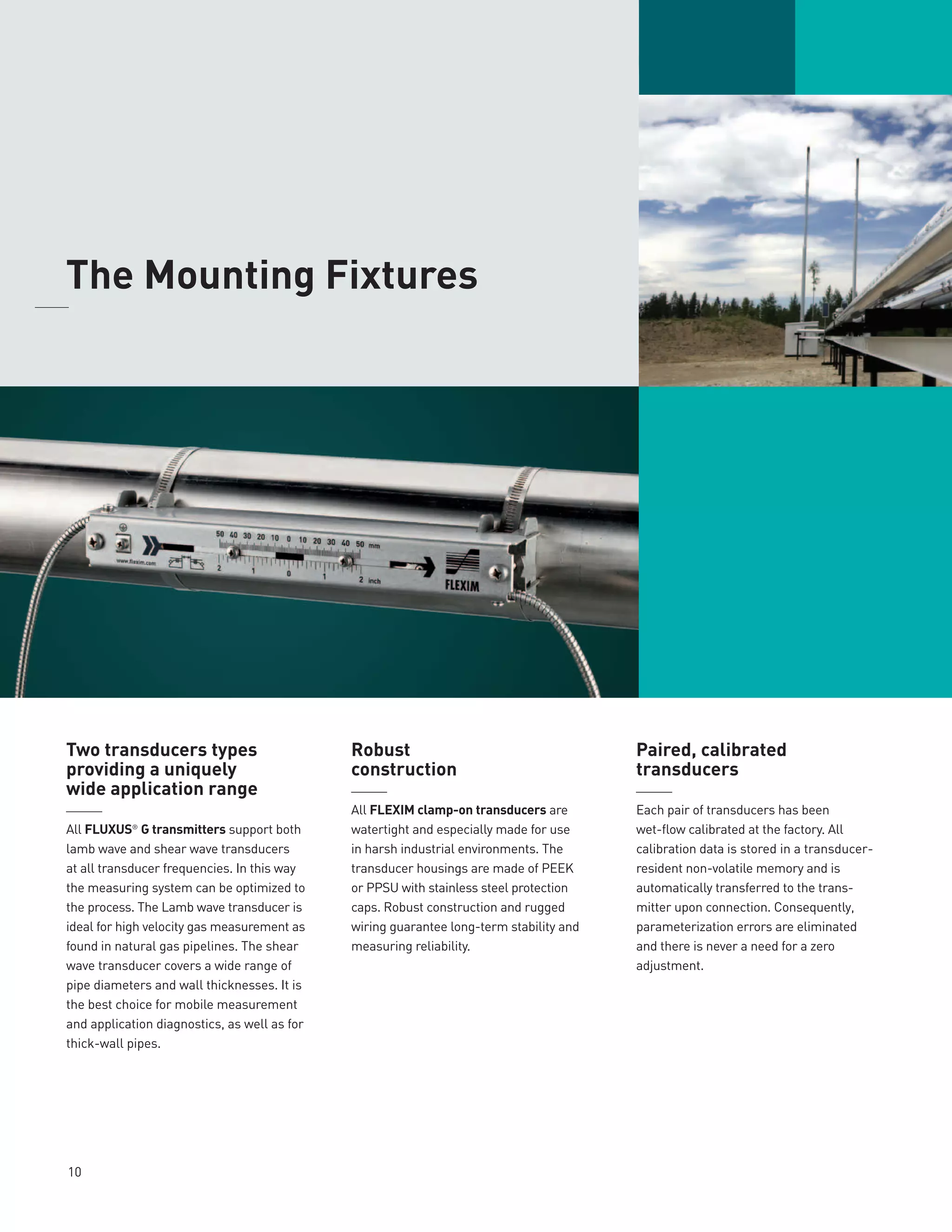 Two transducers types
providing a uniquely
wide application range
______
All FLUXUS®
G transmitters support both
lamb wave and shear wave transducers
at all transducer frequencies. In this way
the measuring system can be optimized to
the process. The Lamb wave transducer is
ideal for high velocity gas measurement as
found in natural gas pipelines. The shear
wave transducer covers a wide range of
pipe diameters and wall thicknesses. It is
the best choice for mobile measurement
and application diagnostics, as well as for
thick-wall pipes.
Robust
construction
______
All FLEXIM clamp-on transducers are
watertight and especially made for use
in harsh industrial environments. The
transducer housings are made of PEEK
or PPSU with stainless steel protection
caps. Robust construction and rugged
wiring guarantee long-term stability and
measuring reliability.
Paired, calibrated
transducers
______
Each pair of transducers has been
wet-flow calibrated at the factory. All
calibration data is stored in a transducer-
resident non-volatile memory and is
automatically transferred to the trans-
mitter upon connection. Consequently,
parameterization errors are eliminated
and there is never a need for a zero
adjustment.
10
	The Mounting Fixtures	
 