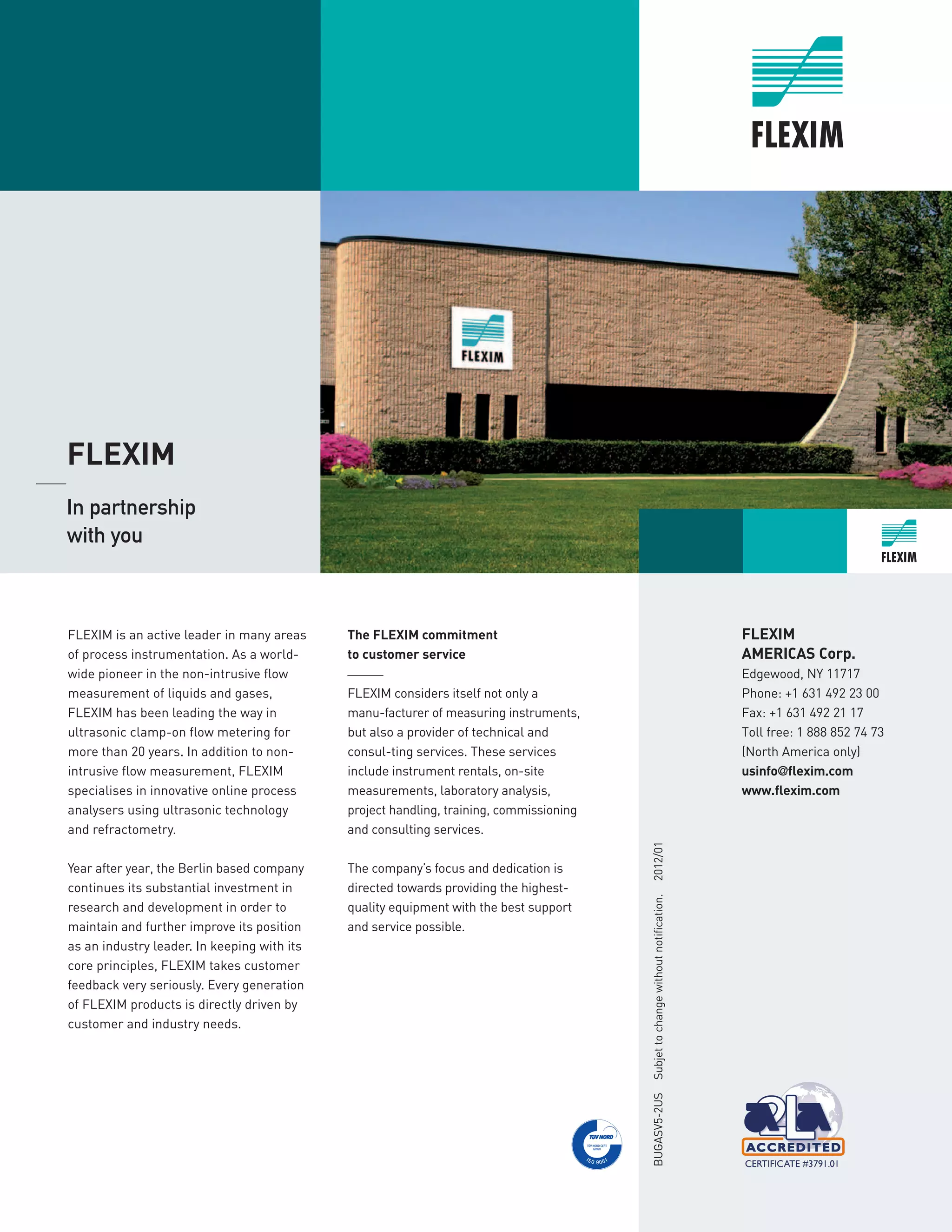 FLEXIM is an active leader in many areas
of process instrumentation. As a world-
wide pioneer in the non-intrusive flow
measurement of liquids and gases,
FLEXIM has been leading the way in
ultrasonic clamp-on flow metering for
more than 20 years. In addition to non-
intrusive flow measurement, FLEXIM
specialises in innovative online process
analysers using ultrasonic technology
and refractometry.
Year after year, the Berlin based company
continues its substantial investment in
research and development in order to
maintain and further improve its position
as an industry leader. In keeping with its
core principles, FLEXIM takes customer
feedback very seriously. Every generation
of FLEXIM products is directly driven by
customer and industry needs.
The FLEXIM commitment
to customer service
______
FLEXIM considers itself not only a
manu-facturer of measuring instruments,
but also a provider of technical and
consul-ting services. These services
include instrument rentals, on-site
measurements, laboratory analysis,
project handling, training, commissioning
and consulting services.
The company’s focus and dedication is
directed towards providing the highest-
quality equipment with the best support
and service possible.
FLEXIM
AMERICAS Corp.
Edgewood, NY 11717
Phone: +1 631 492 23 00
Fax: +1 631 492 21 17
Toll free: 1 888 852 74 73
(North America only)
usinfo@flexim.com
www.fl­­­­exim.com
BUGASV5-2USSubjettochangewithoutnotification.2­­­012/01
	
FLEXIM
_____ 	
In partnership 	
with you
 
