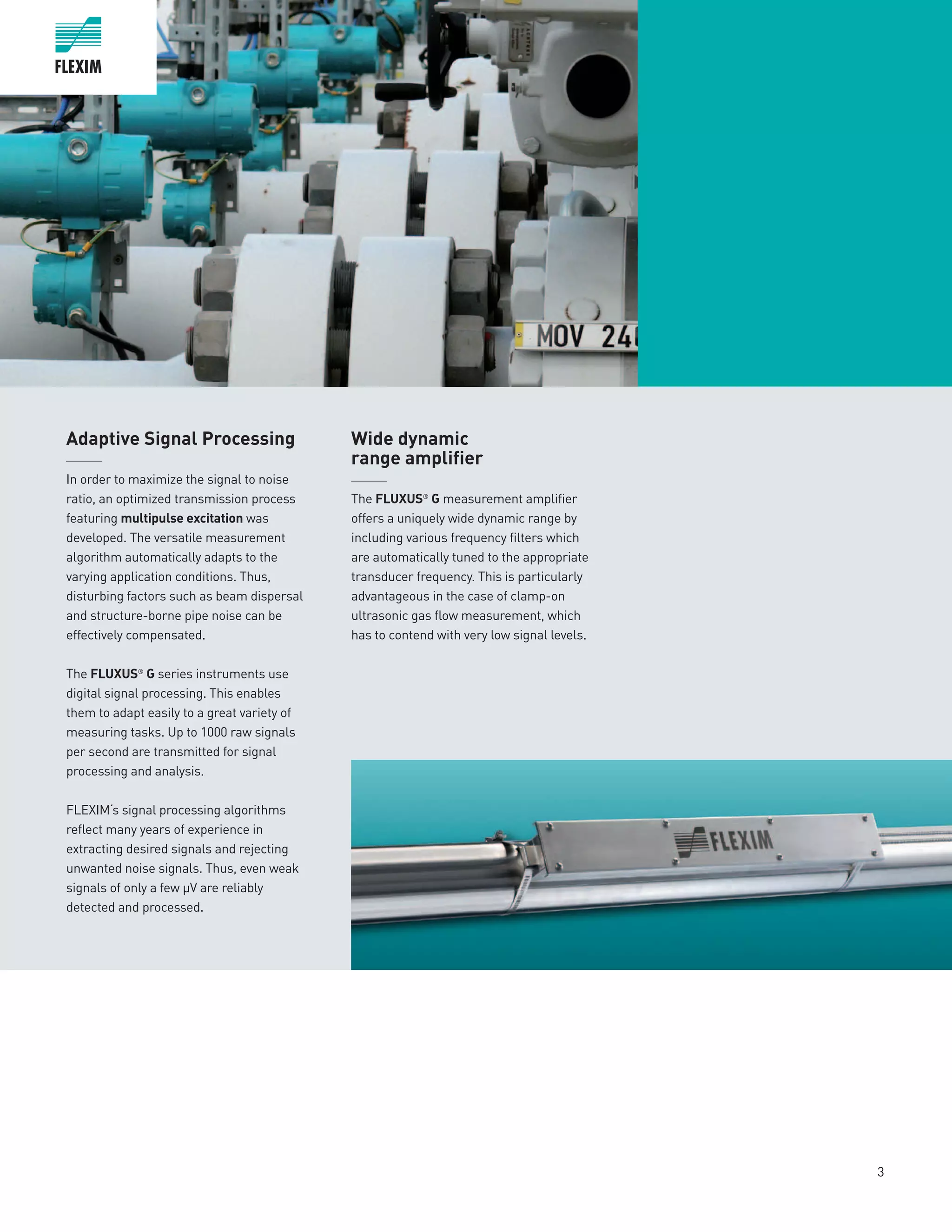 3
Adaptive Signal Processing
______
In order to maximize the signal to noise
ratio, an optimized transmission process
featuring multipulse excitation was
developed. The versatile measurement
algorithm automatically adapts to the
varying application conditions. Thus,
disturbing factors such as beam dispersal
and structure-borne pipe noise can be
effectively compensated.
The FLUXUS®
G series instruments use
digital signal processing. This enables
them to adapt easily to a great variety of
measuring tasks. Up to 1000 raw signals
per second are transmitted for signal
processing and analysis.
FLEXIM‘s signal processing algorithms
reflect many years of experience in
extracting desired signals and rejecting
unwanted noise signals. Thus, even weak
signals of only a few µV are reliably
detected and processed.
Wide dynamic
range amplifier
______
The FLUXUS®
G measurement amplifier
offers a uniquely wide dynamic range by
including various frequency filters which
are automatically tuned to the appropriate
transducer frequency. This is particularly
advantageous in the case of clamp-on
ultrasonic gas flow measurement, which
has to contend with very low s­­­ignal levels.
 