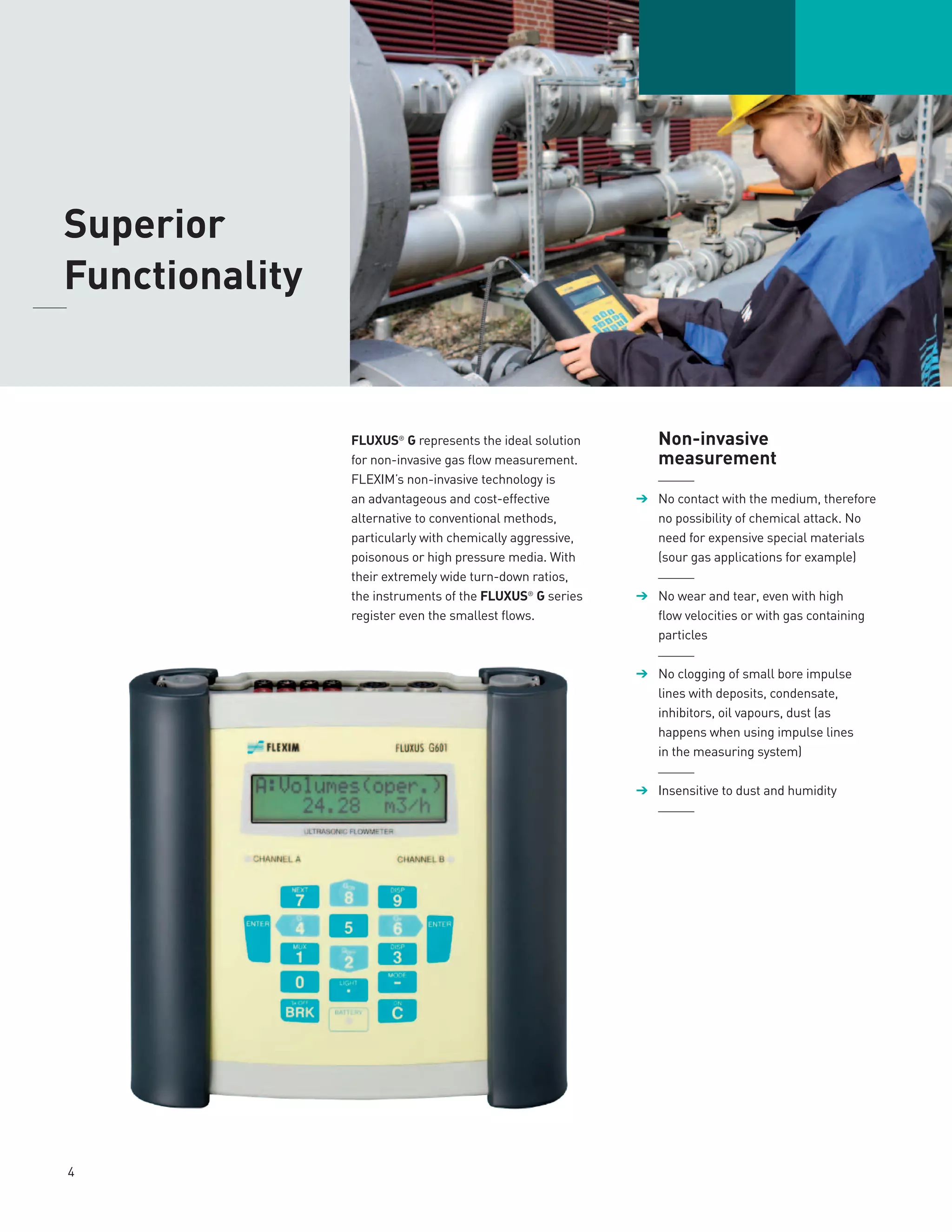 FLUXUS®
G represents the ideal solution
for non-invasive gas flow measurement.
FLEXIM’s non-invasive technology is
an advantageous and cost-effective
alternative to conventional methods,
particularly with chemically aggressive,
poisonous or high pressure media. With
their extremely wide turn-down ratios,
the instruments of the FLUXUS®
G series
register even the smallest flows.
	Non-invasive
	measurement
	______
➔	 No contact with the medium, there­fore
no possibility of chemical attack. No
need for expensive special materials
(sour gas applications for example)
	______
➔	 No wear and tear, even with high
flow velocities or with gas containing
particles
	______
➔	 No clogging of small bore impulse
lines with deposits, condensate,
inhibitors, oil vapours, dust (as
happens when using impulse lines
in the measuring system)
	______
➔	 Insensitive to dust and humidity
	______
	Superior
	Functionality	
4
 