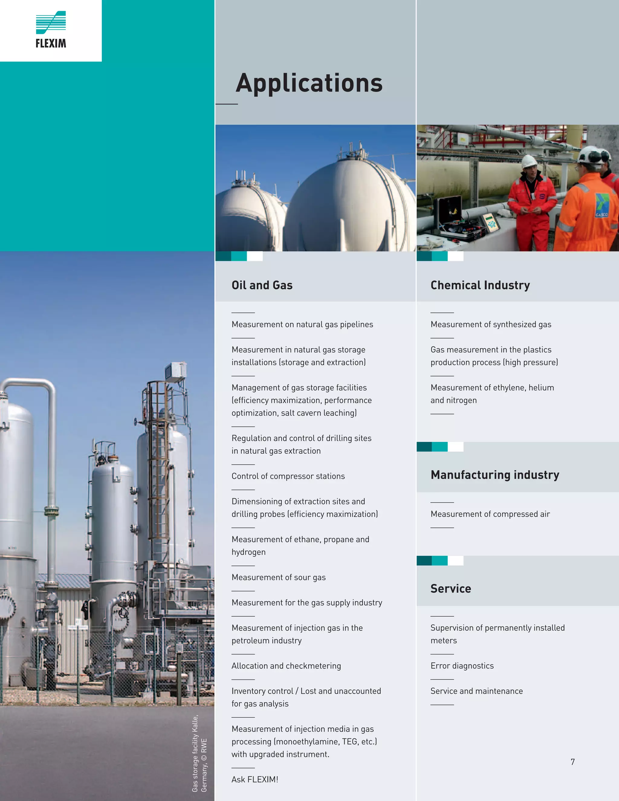 7
	Applications_____
Oil and Gas
______
Measurement on natural gas pipelines
______
Measurement in natural gas storage
installations (storage and extraction)
______
Management of gas storage facilities
(efficiency maximization, performance
optimization, salt cavern leaching)
______
Regulation and control of drilling sites
in natural gas extraction
______
Control of compressor stations
______
Dimensioning of extraction sites and
drilling probes (efficiency maximization)
______
Measurement of ethane, propane and
hydrogen
______
Measurement of sour gas
______
Measurement for the gas supply industry
______
Measurement of injection gas in the
petroleum industry
______
Allocation and checkmetering
______
Inventory control / Lost and unaccounted
for gas analysis
______
Measurement of injection media in gas
processing (monoethylamine, TEG, etc.)
with upgraded instrument.
______
Ask FLEXIM!
GasstoragefacilityKalle,
Germany,©RWE
Chemical Industry
	
______
Measurement of synthesized gas
______
Gas measurement in the plastics
production process (high pressure)
______
Measurement of ethylene, helium
and nitrogen
______
Manufacturing industry
______
Measurement of compressed air
______
Service
______
Supervision of permanently installed
meters
______
Error diagnostics
______
Service and maintenance
______
 
