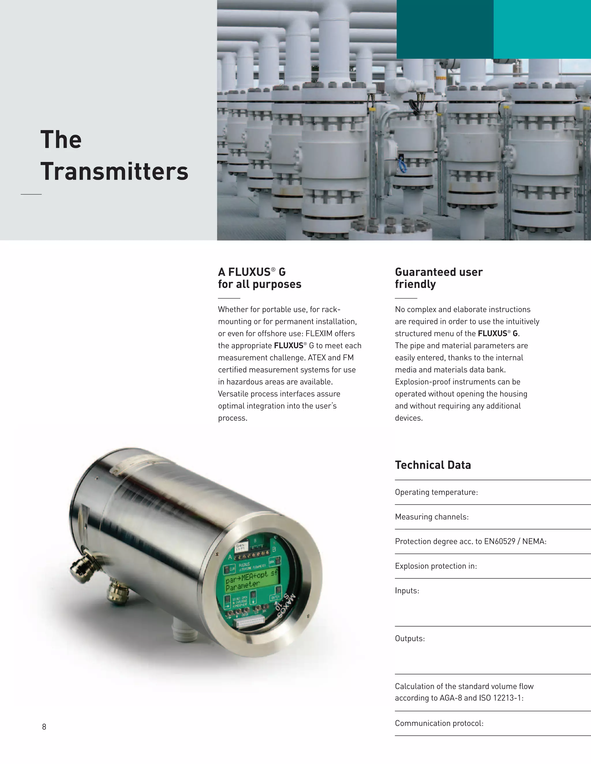 8
A FLUXUS®
G
for all purposes
______
Whether for portable use, for rack-
mounting or for permanent installation,
or even for offshore use: FLEXIM offers
the appropriate FLUXUS®
G to meet each
measurement challenge. ATEX and FM
certified measurement systems for use
in hazardous areas are available.
Versatile process interfaces assure
optimal integration into the user‘s
process.
Guaranteed user
friendly
______
No complex and elaborate instructions
are required in order to use the intuitively
structured menu of the FLUXUS®
G.
The pipe and material parameters are
easily entered, thanks to the internal
media and materials data bank.
Explosion-proof instruments can be
operated without opening the housing
and without requiring any additional
devices.
	The
Transmitters
	
Technical Data
Operating temperature:
Measuring channels:
Protection degree acc. to EN60529 / NEMA:
Explosion protection in:
Inputs:
Outputs:
­Calculation of the standard volume flow
according to AGA-8 and ISO 12213-1:
Communication protocol:
 
