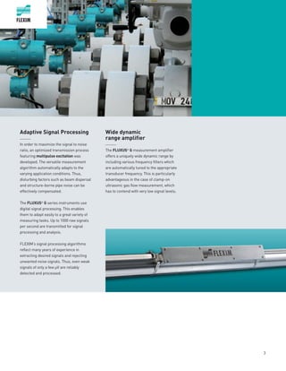 3
Adaptive Signal Processing
______
In order to maximize the signal to noise
ratio, an optimized transmission process
featuring multipulse excitation was
developed. The versatile measurement
algorithm automatically adapts to the
varying application conditions. Thus,
disturbing factors such as beam dispersal
and structure-borne pipe noise can be
effectively compensated.
The FLUXUS®
G series instruments use
digital signal processing. This enables
them to adapt easily to a great variety of
measuring tasks. Up to 1000 raw signals
per second are transmitted for signal
processing and analysis.
FLEXIM‘s signal processing algorithms
reflect many years of experience in
extracting desired signals and rejecting
unwanted noise signals. Thus, even weak
signals of only a few µV are reliably
detected and processed.
Wide dynamic
range amplifier
______
The FLUXUS®
G measurement amplifier
offers a uniquely wide dynamic range by
including various frequency filters which
are automatically tuned to the appropriate
transducer frequency. This is particularly
advantageous in the case of clamp-on
ultrasonic gas flow measurement, which
has to contend with very low s­­­ignal levels.
 