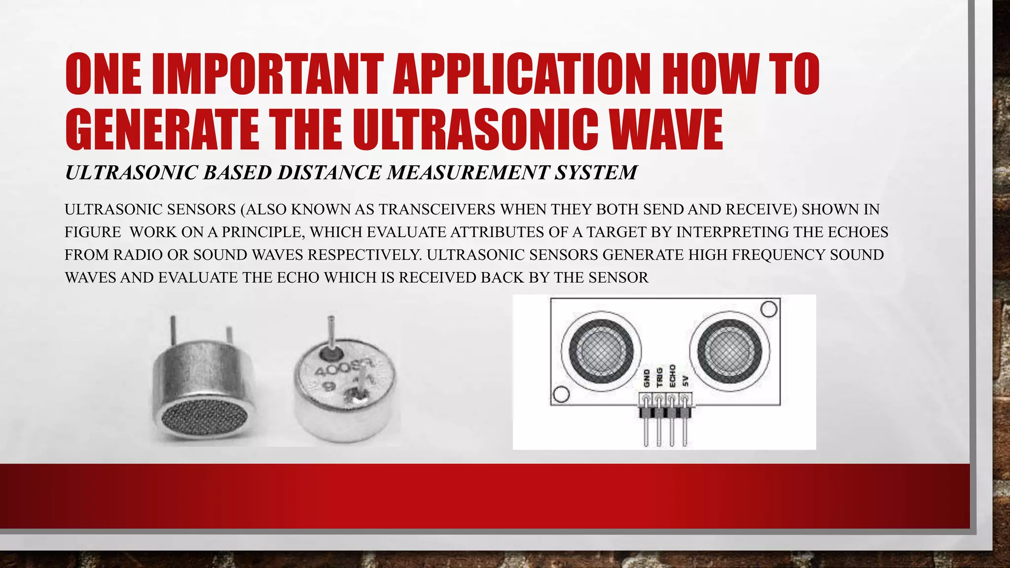 ONE IMPORTANT APPLICATION HOW TO
GENERATE THE ULTRASONIC WAVE
ULTRASONIC BASED DISTANCE MEASUREMENT SYSTEM
ULTRASONIC SENSORS (ALSO KNOWN AS TRANSCEIVERS WHEN THEY BOTH SEND AND RECEIVE) SHOWN IN
FIGURE WORK ON A PRINCIPLE, WHICH EVALUATE ATTRIBUTES OF A TARGET BY INTERPRETING THE ECHOES
FROM RADIO OR SOUND WAVES RESPECTIVELY. ULTRASONIC SENSORS GENERATE HIGH FREQUENCY SOUND
WAVES AND EVALUATE THE ECHO WHICH IS RECEIVED BACK BY THE SENSOR
 